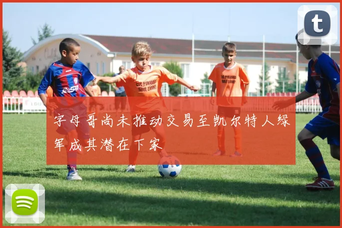 字母哥尚未推动交易至凯尔特人绿军成其潜在下家
