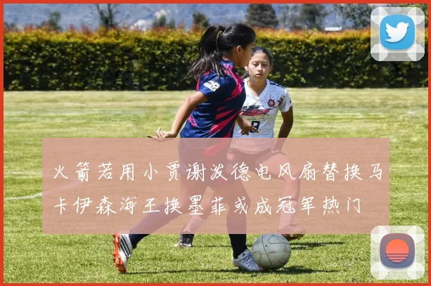 火箭若用小贾谢泼德电风扇替换马卡伊森海王换墨菲或成冠军热门