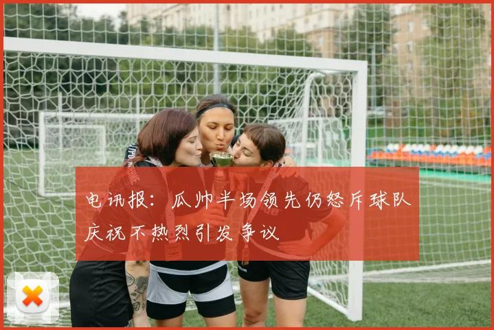电讯报：瓜帅半场领先仍怒斥球队庆祝不热烈引发争议