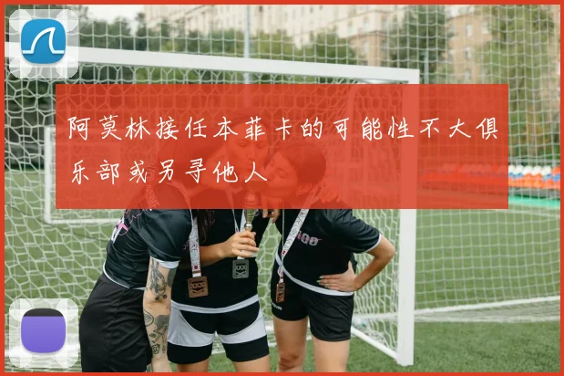 阿莫林接任本菲卡的可能性不大俱乐部或另寻他人