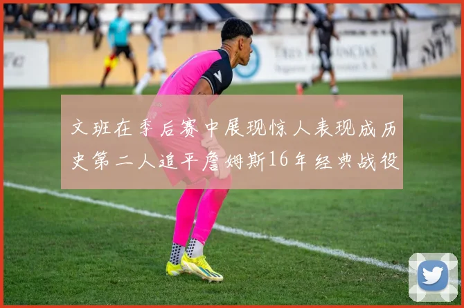 文班在季后赛中展现惊人表现成历史第二人追平詹姆斯16年经典战役记录