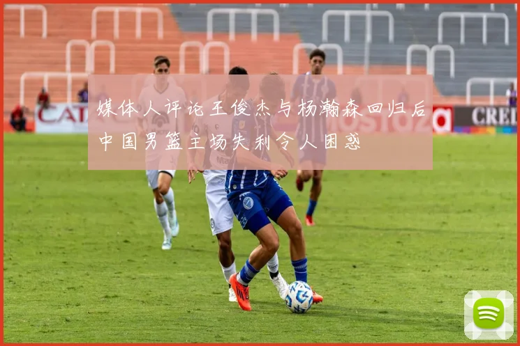 媒体人评论王俊杰与杨瀚森回归后中国男篮主场失利令人困惑