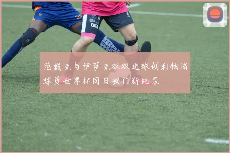 范戴克与伊萨克双双进球创利物浦球员世界杯同日破门新纪录