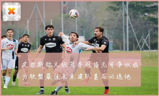 皮尔斯称文班若夺冠将无可争议成为联盟最佳未来建队基石必选他