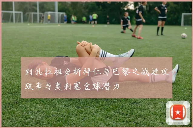 利扎拉祖分析拜仁与巴黎之战进攻效率与奥利塞金球潜力